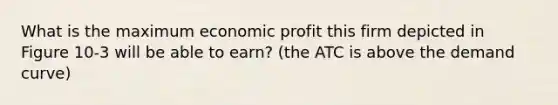 What is the maximum economic profit this firm depicted in Figure 10-3 will be able to earn? (the ATC is above the demand curve)