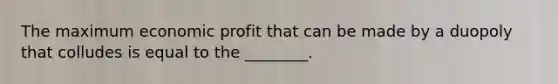 The maximum economic profit that can be made by a duopoly that colludes is equal to the ________.