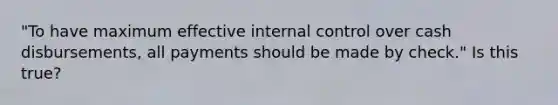 "To have maximum effective internal control over cash disbursements, all payments should be made by check." Is this true?