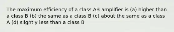 The maximum efficiency of a class AB amplifier is (a) higher than a class B (b) the same as a class B (c) about the same as a class A (d) slightly less than a class B