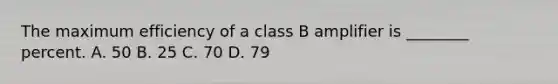 The maximum efficiency of a class B amplifier is ________ percent. A. 50 B. 25 C. 70 D. 79
