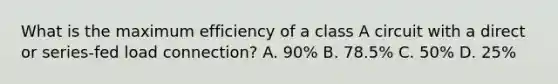 What is the maximum efficiency of a class A circuit with a direct or series-fed load connection? A. 90% B. 78.5% C. 50% D. 25%