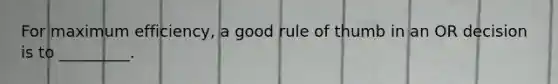 For maximum efficiency, a good rule of thumb in an OR decision is to _________.
