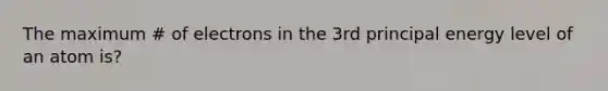 The maximum # of electrons in the 3rd principal energy level of an atom is?