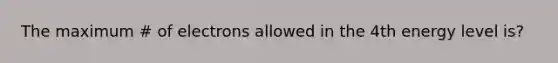 The maximum # of electrons allowed in the 4th energy level is?