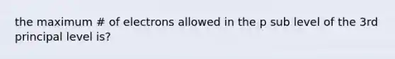 the maximum # of electrons allowed in the p sub level of the 3rd principal level is?