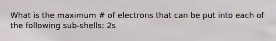 What is the maximum # of electrons that can be put into each of the following sub-shells: 2s