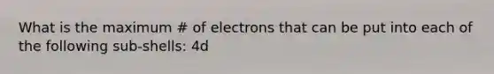 What is the maximum # of electrons that can be put into each of the following sub-shells: 4d