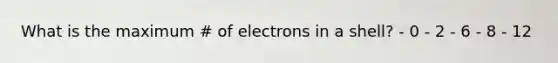 What is the maximum # of electrons in a shell? - 0 - 2 - 6 - 8 - 12