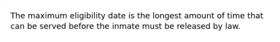 The maximum eligibility date is the longest amount of time that can be served before the inmate must be released by law.