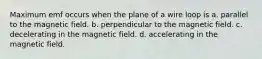 Maximum emf occurs when the plane of a wire loop is a. parallel to the magnetic field. b. perpendicular to the magnetic field. c. decelerating in the magnetic field. d. accelerating in the magnetic field.