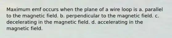 Maximum emf occurs when the plane of a wire loop is a. parallel to the magnetic field. b. perpendicular to the magnetic field. c. decelerating in the magnetic field. d. accelerating in the magnetic field.