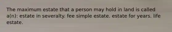 The maximum estate that a person may hold in land is called a(n): estate in severalty. fee simple estate. estate for years. life estate.