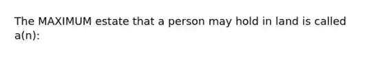 The MAXIMUM estate that a person may hold in land is called a(n):