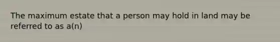 The maximum estate that a person may hold in land may be referred to as a(n)