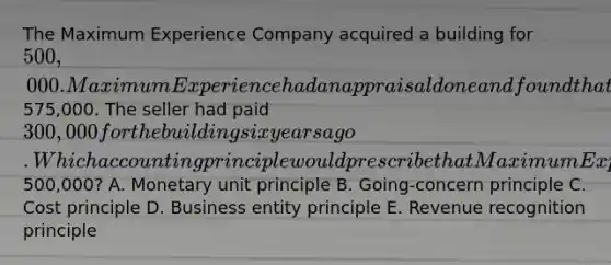 The Maximum Experience Company acquired a building for 500,000. Maximum Experience had an appraisal done and found that the building was worth575,000. The seller had paid 300,000 for the building six years ago. Which accounting principle would prescribe that Maximum Experience record the building on its records at500,000? A. Monetary unit principle B. Going-concern principle C. Cost principle D. Business entity principle E. Revenue recognition principle