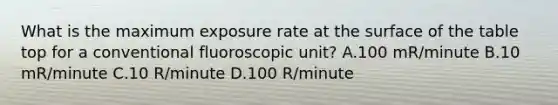 What is the maximum exposure rate at the surface of the table top for a conventional fluoroscopic unit? A.100 mR/minute B.10 mR/minute C.10 R/minute D.100 R/minute