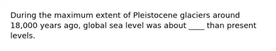 During the maximum extent of Pleistocene glaciers around 18,000 years ago, global sea level was about ____ than present levels.