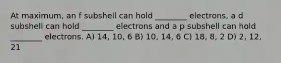 At maximum, an f subshell can hold ________ electrons, a d subshell can hold ________ electrons and a p subshell can hold ________ electrons. A) 14, 10, 6 B) 10, 14, 6 C) 18, 8, 2 D) 2, 12, 21