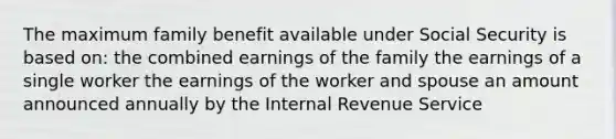 The maximum family benefit available under Social Security is based on: the combined earnings of the family the earnings of a single worker the earnings of the worker and spouse an amount announced annually by the Internal Revenue Service