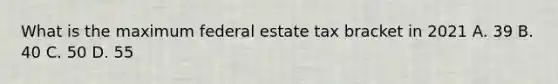 What is the maximum federal estate tax bracket in 2021 A. 39 B. 40 C. 50 D. 55