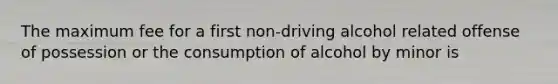 The maximum fee for a first non-driving alcohol related offense of possession or the consumption of alcohol by minor is