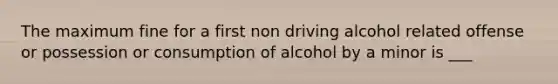 The maximum fine for a first non driving alcohol related offense or possession or consumption of alcohol by a minor is ___