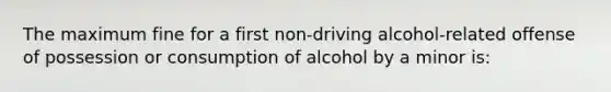 The maximum fine for a first non-driving alcohol-related offense of possession or consumption of alcohol by a minor is: