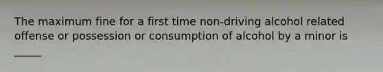 The maximum fine for a first time non-driving alcohol related offense or possession or consumption of alcohol by a minor is _____