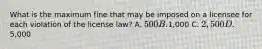 What is the maximum fine that may be imposed on a licensee for each violation of the license law? A. 500 B.1,000 C. 2,500 D.5,000