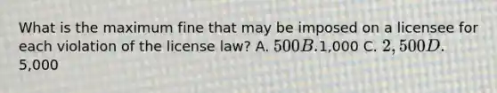 What is the maximum fine that may be imposed on a licensee for each violation of the license law? A. 500 B.1,000 C. 2,500 D.5,000