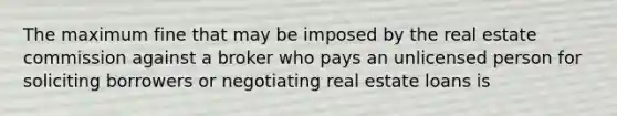 The maximum fine that may be imposed by the real estate commission against a broker who pays an unlicensed person for soliciting borrowers or negotiating real estate loans is