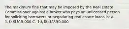 The maximum fine that may be imposed by the Real Estate Commissioner against a broker who pays an unlicensed person for soliciting borrowers or negotiating real estate loans is: A. 1,000 B.5,000 C. 10,000 D.50,000