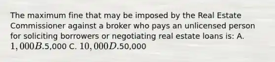 The maximum fine that may be imposed by the Real Estate Commissioner against a broker who pays an unlicensed person for soliciting borrowers or negotiating real estate loans is: A. 1,000 B.5,000 C. 10,000 D.50,000