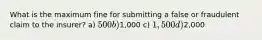 What is the maximum fine for submitting a false or fraudulent claim to the insurer? a) 500 b)1,000 c) 1,500 d)2,000