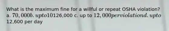 What is the maximum fine for a willful or repeat OSHA violation? a. 70,000 b. up to 10% above126,000 c. up to 12,000 per violation d. up to12,600 per day