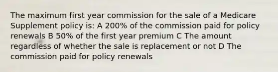 The maximum first year commission for the sale of a Medicare Supplement policy is: A 200% of the commission paid for policy renewals B 50% of the first year premium C The amount regardless of whether the sale is replacement or not D The commission paid for policy renewals