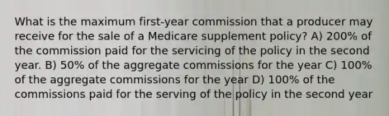 What is the maximum first-year commission that a producer may receive for the sale of a Medicare supplement policy? A) 200% of the commission paid for the servicing of the policy in the second year. B) 50% of the aggregate commissions for the year C) 100% of the aggregate commissions for the year D) 100% of the commissions paid for the serving of the policy in the second year