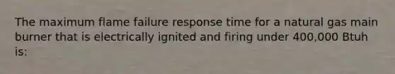 The maximum flame failure response time for a natural gas main burner that is electrically ignited and firing under 400,000 Btuh is: