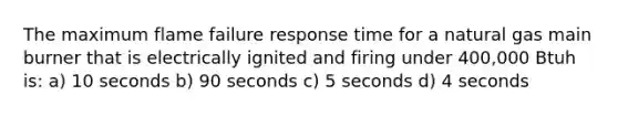 The maximum flame failure response time for a natural gas main burner that is electrically ignited and firing under 400,000 Btuh is: a) 10 seconds b) 90 seconds c) 5 seconds d) 4 seconds