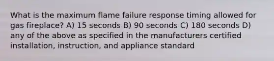 What is the maximum flame failure response timing allowed for gas fireplace? A) 15 seconds B) 90 seconds C) 180 seconds D) any of the above as specified in the manufacturers certified installation, instruction, and appliance standard