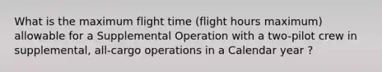 What is the maximum flight time (flight hours maximum) allowable for a Supplemental Operation with a two-pilot crew in supplemental, all-cargo operations in a Calendar year ?