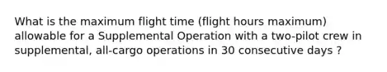 What is the maximum flight time (flight hours maximum) allowable for a Supplemental Operation with a two-pilot crew in supplemental, all-cargo operations in 30 consecutive days ?