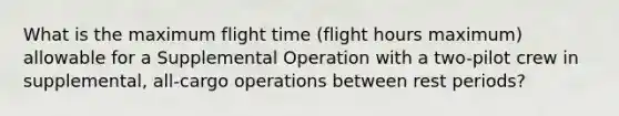 What is the maximum flight time (flight hours maximum) allowable for a Supplemental Operation with a two-pilot crew in supplemental, all-cargo operations between rest periods?