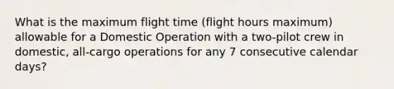 What is the maximum flight time (flight hours maximum) allowable for a Domestic Operation with a two-pilot crew in domestic, all-cargo operations for any 7 consecutive calendar days?