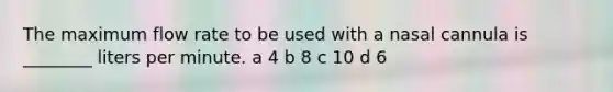 The maximum flow rate to be used with a nasal cannula is ________ liters per minute. a 4 b 8 c 10 d 6
