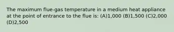 The maximum flue-gas temperature in a medium heat appliance at the point of entrance to the flue is: (A)1,000 (B)1,500 (C)2,000 (D)2,500