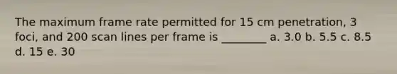 The maximum frame rate permitted for 15 cm penetration, 3 foci, and 200 scan lines per frame is ________ a. 3.0 b. 5.5 c. 8.5 d. 15 e. 30