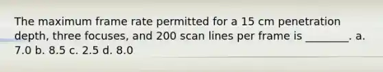 The maximum frame rate permitted for a 15 cm penetration depth, three focuses, and 200 scan lines per frame is ________. a. 7.0 b. 8.5 c. 2.5 d. 8.0