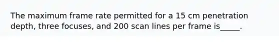 The maximum frame rate permitted for a 15 cm penetration depth, three focuses, and 200 scan lines per frame is_____.